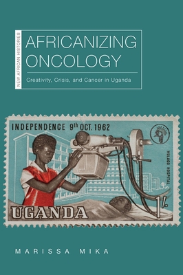 Africanizing Oncology: Creativity, Crisis, and Cancer in Uganda - Mika, Marissa