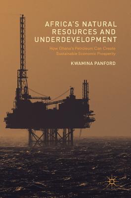 Africa's Natural Resources and Underdevelopment: How Ghana's Petroleum Can Create Sustainable Economic Prosperity - Panford, Kwamina