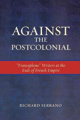 Against the Postcolonial: 'Francophone' Writers at the Ends of the French Empire - Serrano, Richard