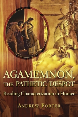 Agamemnon, the Pathetic Despot: Reading Characterization in Homer - Porter, Andrew, PH.D.