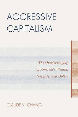 Aggressive Capitalism: The Overleveraging of America's Wealth, Integrity, and Dollar - Chang, Claude V