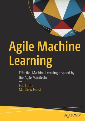 Agile Machine Learning: Effective Machine Learning Inspired by the Agile Manifesto - Carter, Eric, and Hurst, Matthew