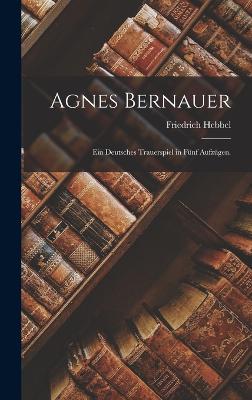 Agnes Bernauer: Ein deutsches Trauerspiel in fnf Aufzgen. - Hebbel, Friedrich