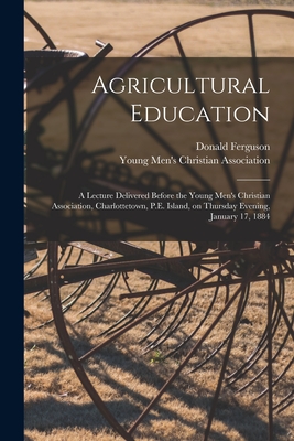 Agricultural Education [microform]: a Lecture Delivered Before the Young Men's Christian Association, Charlottetown, P.E. Island, on Thursday Evening, January 17, 1884 - Ferguson, Donald 1839-1909, and Young Men's Christian Association (Ch (Creator)