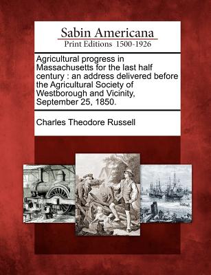 Agricultural Progress in Massachusetts for the Last Half Century: An Address Delivered Before the Agricultural Society of Westborough and Vicinity, September 25, 1850. - Russell, Charles Theodore