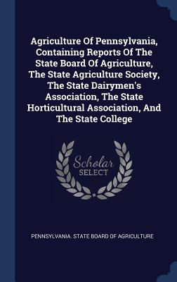 Agriculture Of Pennsylvania, Containing Reports Of The State Board Of Agriculture, The State Agriculture Society, The State Dairymen's Association, The State Horticultural Association, And The State College - Pennsylvania State Board of Agriculture (Creator)