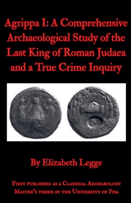 Agrippa I: A Comprehensive Archaeological Study of the Last King of Roman Judaea and a True Crime Inquiry - Legge, Elizabeth