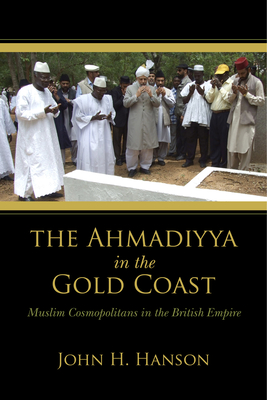 Ahmadiyya in the Gold Coast: Muslim Cosmopolitans in the British Empire - Hanson, John H