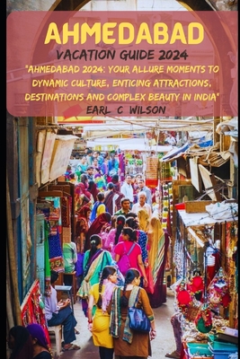 Ahmedabad Vacation Guide 2024: "Ahmedabad 2024: Your Allure Moments To Dynamic Culture, Enticing Attractions, Destinations and Complex Beauty in India" - Wilson, Earl C