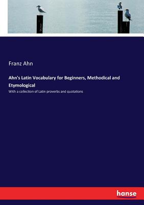 Ahn's Latin Vocabulary for Beginners, Methodical and Etymological: With a collection of Latin proverbs and quotations - Ahn, Franz