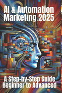 AI & Automation Marketing 2025: A Step-by-Step Guide from Beginner to Advanced: Mastering the Future of Marketing with AI-Driven Automation, Data Insights, and Scalable Strategies