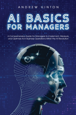 AI Basics for Managers: A Comprehensive Guide for Managers to Implement, Measure, and Optimize AI in Business Operations Within the AI Revolution - Hinton, Andrew