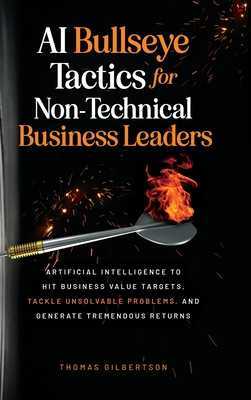 AI Bullseye Tactics For Non-technical Business Leaders: Artificial Intelligence to Hit Business Value Targets, Tackle Unsolvable Problems, and Generate Tremendous Returns - Gilbertson, Thomas