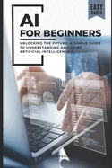 AI for Beginners: Unlocking the Future: A Simple Guide to Understanding and Using Artificial Intelligence