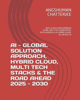 AI - Global Solution Approach, Hybrid Cloud, Multi Tech Stacks & the Road Ahead 2025 - 2030: Best AI Solution Approach Guide, Multi Tech Ai(artificial Intelligence), AI & Hybrid Cloud, All Details AI - Chatterjee, Angshuman