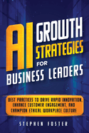 AI Growth Strategies for Business Leaders: Best Practices to Drive Rapid Innovation, Enhance Customer Engagement, and Champion Ethical Workplace Culture