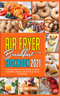 Air Fryer Breakfast Cookbook 2021: From Crispy Fries and Juicy Steaks to Perfect Vegetables, What to Cook & How to Get the Best Results