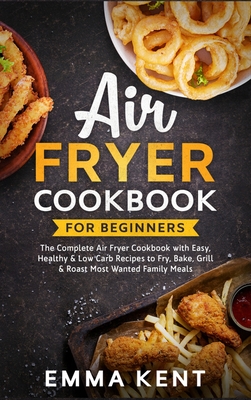 Air Fryer Cookbook for Beginners: The Complete Air Fryer Cookbook with Easy, Healthy & Low Carb Recipes to Fry, Bake, Grill & Roast Most Wanted Family Meals - Kent, Emma