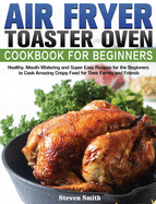 Air Fryer Toaster Oven Cookbook for Beginners: Healthy, Mouth-Watering and Super Easy Recipes for the Beginners to Cook Amazing Crispy Food for Their Family and Friends