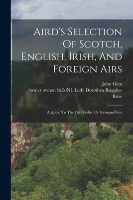 Aird's Selection Of Scotch, English, Irish, And Foreign Airs: Adapted To The Fife, Violin, Or German-flute - Ruggles-Brise, Dorothea Lady (Creator), and Glen, John 1833-1904 Former Owner S (Creator)