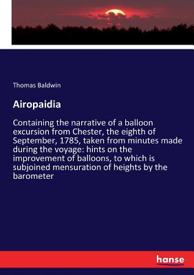 Airopaidia: Containing the narrative of a balloon excursion from Chester, the eighth of September, 1785, taken from minutes made during the voyage: hints on the improvement of balloons, to which is subjoined mensuration of heights by the barometer - Baldwin, Thomas