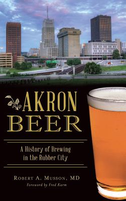 Akron Beer: A History of Brewing in the Rubber City - Musson, Robert A, MD, and Karm, Fred (Foreword by)