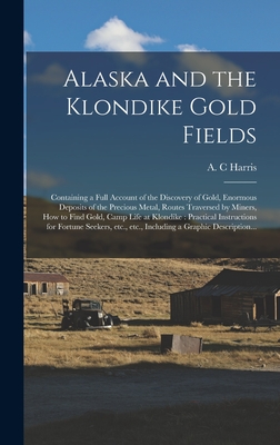 Alaska and the Klondike Gold Fields [microform]: Containing a Full Account of the Discovery of Gold, Enormous Deposits of the Precious Metal, Routes Traversed by Miners, How to Find Gold, Camp Life at Klondike: Practical Instructions for Fortune... - Harris, A C (Creator)