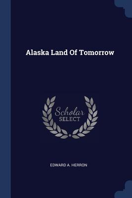 Alaska Land Of Tomorrow - Herron, Edward a