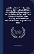 Alaska ... Report of the Hon. Vincent Colyer, United States Special Indian Commissioner, on the Indian Tribes and Their Surroundings in Alaska Territory, From Personal Observation and Inspection in 1869