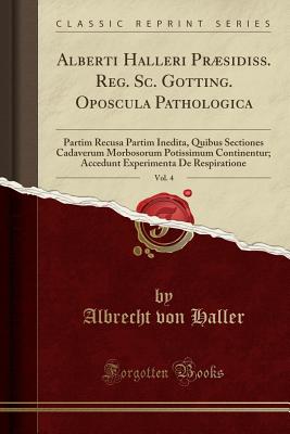 Alberti Halleri PRSidiss. Reg. SC. Gotting. Oposcula Pathologica, Vol. 4: Partim Recusa Partim Inedita, Quibus Sectiones Cadaverum Morbosorum Potissimum Continentur; Accedunt Experimenta de Respiratione (Classic Reprint) - Haller, Albrecht Von