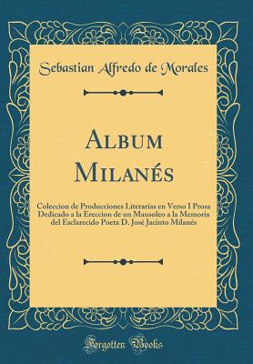 Album Milanes: Coleccion de Producciones Literarias En Verso I Prosa Dedicado a la Ereccion de Un Mausoleo a la Memoria del Esclarecido Poeta D. Jose Jacinto Milanes (Classic Reprint) - Morales, Sebastian Alfredo de