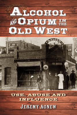 Alcohol and Opium in the Old West: Use, Abuse and Influence - Agnew, Jeremy