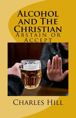 Alcohol and The Christian: Abstain or Accept - Hill, Charles C