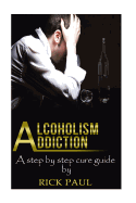 Alcoholism Addiction: A Step by Step Cure Guide (Alcohol Addiction, Treatment, Alcohol, Recovery, Rehab, Effect)