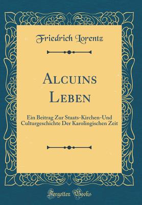 Alcuins Leben: Ein Beitrag Zur Staats-Kirchen-Und Culturgeschichte Der Karolingischen Zeit (Classic Reprint) - Lorentz, Friedrich