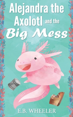 Alejandra the Axolotl and the Big Mess - Wheeler, E B