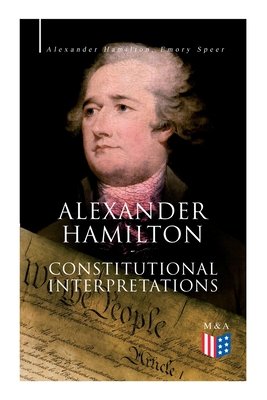 Alexander Hamilton: Constitutional Interpretations: Works & Speeches in Favor of the American Constitution Including the Federalist Papers and the Continentalist - Hamilton, Alexander, and Speer, Emory, and Lodge, Henry Cabot (Editor)