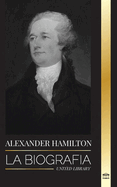 Alexander Hamilton: La biografa de un revolucionario judo-americano, padre fundador y arquitecto del gobierno