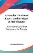 Alexander Hamilton's Report on the Subject of Manufactures: Made in His Capacity of Secretary of the Treasury