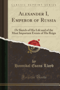 Alexander I, Emperor of Russia: Or Sketch of His Life and of the Most Important Events of His Reign (Classic Reprint)