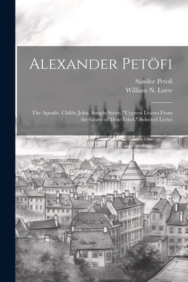 Alexander Petfi: The Apostle. Childe John. Simple Steve. "Cypress Leaves From the Grave of Dear Ethel." Selected Lyrics - Petofi, Sndor 1823-1849, and Loew, William N (William Noah) 1847 (Creator)