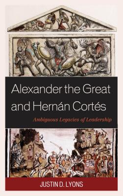 Alexander the Great and Hernn Corts: Ambiguous Legacies of Leadership - Lyons, Justin D.