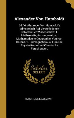 Alexander Von Humboldt: Bd. VI. Alexander Von Humboldt's Wirksamkeit Auf Verschiedenen Gebieten Der Wissenschaft: 1. Mathematik, Astronomie Und Mathematische Geographie, Von Karl Bruhns. 2. Erdmagnetismus. Einzelne Physikalische Und Chemische Forschungen, - Av?-Lallemant, Robert