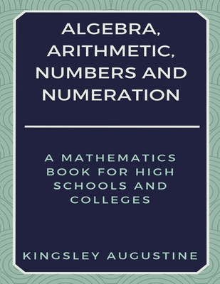 Algebra, Arithmetic, Numbers and Numeration: A Mathematics Book for High Schools and Colleges - Augustine, Kingsley