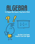 Algebra - For Anyone Who Swears They Suck at Math: You Won't Feel Dumb, Stupid or Lost Ever Again