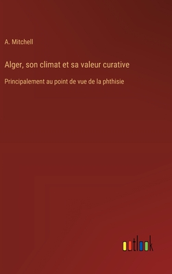 Alger, son climat et sa valeur curative: Principalement au point de vue de la phthisie - Mitchell, A