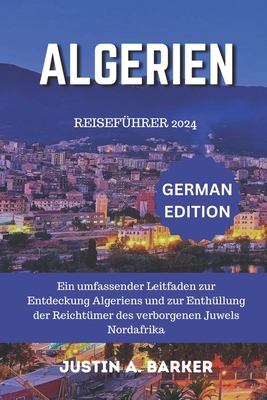 Algerien Reisef?hrer 2024: Ein umfassender Leitfaden zur Entdeckung Algeriens und zur Enth?llung der Reicht?mer des verborgenen Juwels Nordafrikas - Barker, Justin A