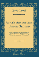 Alice's Adventures Under Ground: Being a Facsimile of the Original Ms. Book Afterwards Developed Into "alice's Adventures in Wonderland" (Classic Reprint)