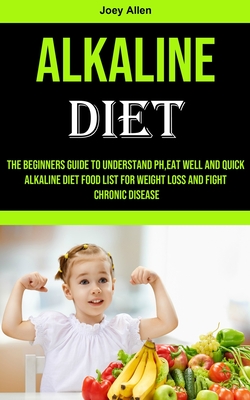 Alkaline Diet: The Beginners Guide to Understand Ph, eat Well and Quick Alkaline Diet Food List for Weight Loss and Fight Chronic Disease - Allen, Joey