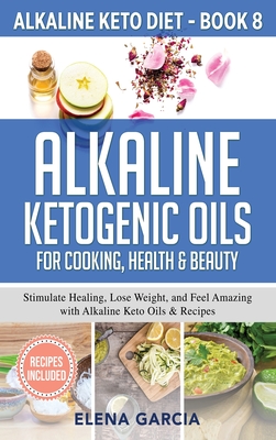 Alkaline Ketogenic Oils For Cooking, Health & Beauty: Stimulate Healing, Lose Weight and Feel Amazing with Alkaline Keto Oils & Recipes - Garcia, Elena